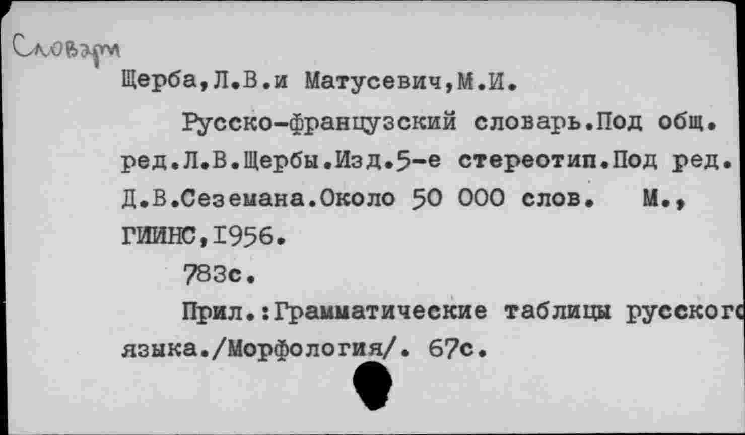 ﻿
Щерба,Л.В,и Матусевич,М.И
Русско-французский словарь.Под общ. ред.Л.В.Щербы.Изд.5-е стереотип.Под ред. Д.В.Сеземана.Около 50 000 слов. М.» ГИИНС,1956.
783с.
Прил.:Грамматические таблицы языка./Морфология/. 67с.